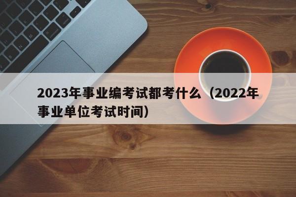 2023年事业编考试都考什么（2022年事业单位考试时间）