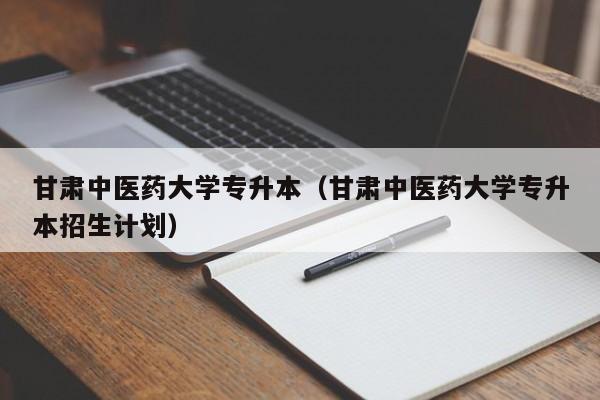 甘肃中医药大学专升本（甘肃中医药大学专升本招生计划）