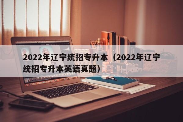 2022年辽宁统招专升本（2022年辽宁统招专升本英语真题）