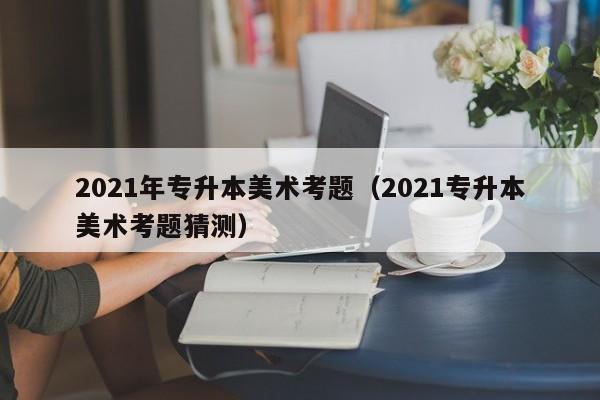 2021年专升本美术考题（2021专升本美术考题猜测）