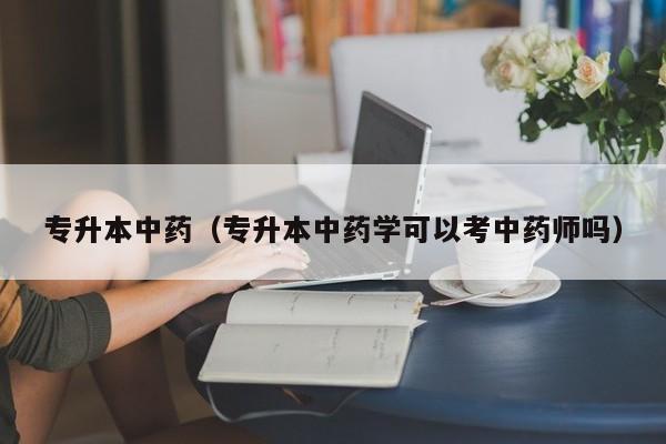 专升本中药（专升本中药学可以考中药师吗）