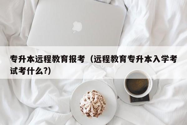 专升本远程教育报考（远程教育专升本入学考试考什么?）