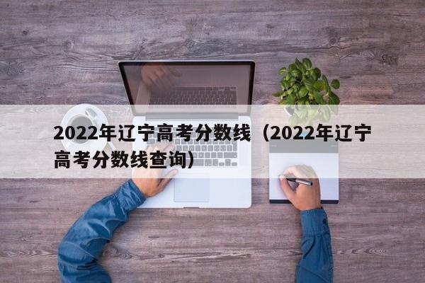 2022年辽宁高考分数线（2022年辽宁高考分数线查询）