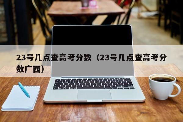 23号几点查高考分数（23号几点查高考分数广西）