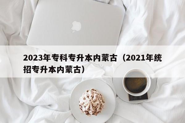 2023年专科专升本内蒙古（2021年统招专升本内蒙古）