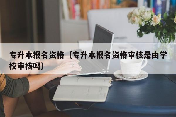 专升本报名资格（专升本报名资格审核是由学校审核吗）