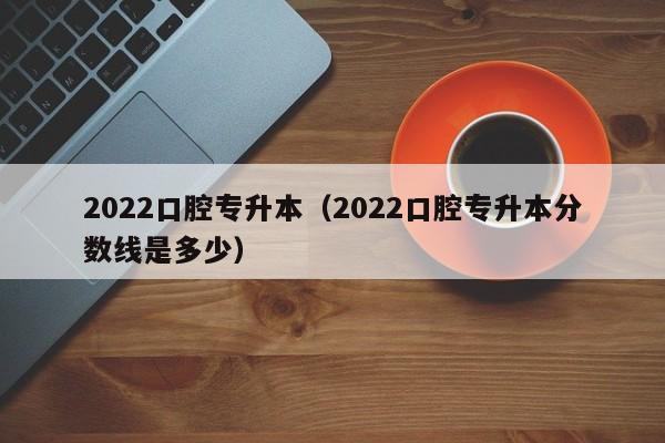 2022口腔专升本（2022口腔专升本分数线是多少）