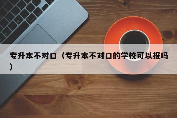 专升本不对口（专升本不对口的学校可以报吗）