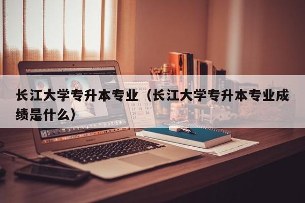 长江大学专升本专业（长江大学专升本专业成绩是什么）