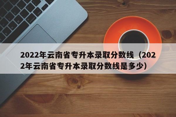 2022年云南省专升本录取分数线（2022年云南省专升本录取分数线是多少）