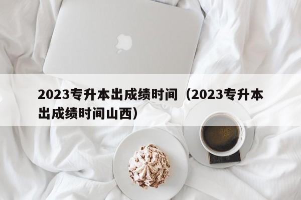 2023专升本出成绩时间（2023专升本出成绩时间山西）