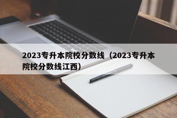 2023专升本院校分数线（2023专升本院校分数线江西）