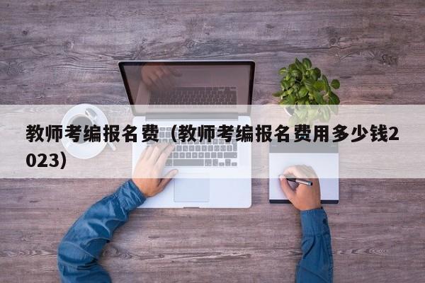 教师考编报名费（教师考编报名费用多少钱2023）