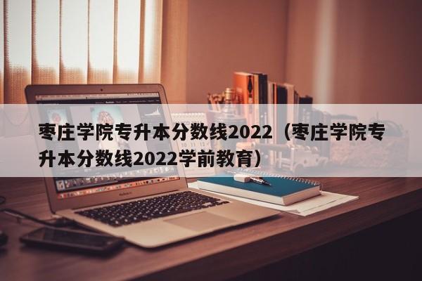 枣庄学院专升本分数线2022（枣庄学院专升本分数线2022学前教育）