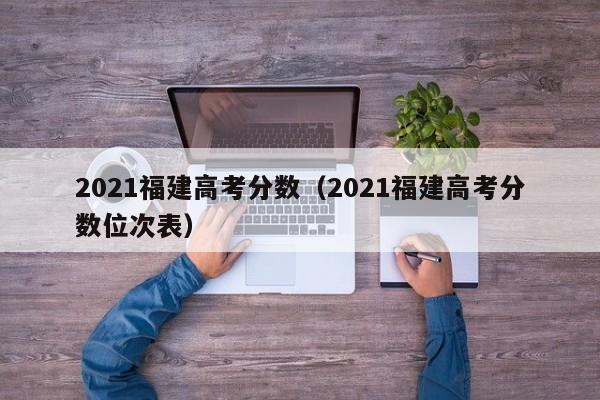 2021福建高考分数（2021福建高考分数位次表）