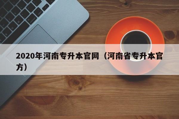 2020年河南专升本官网（河南省专升本官方）