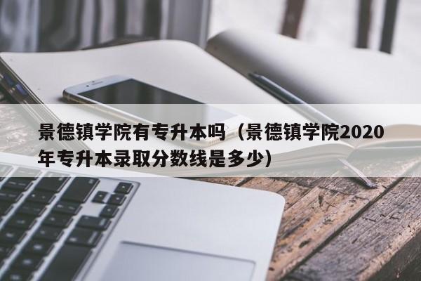 景德镇学院有专升本吗（景德镇学院2020年专升本录取分数线是多少）