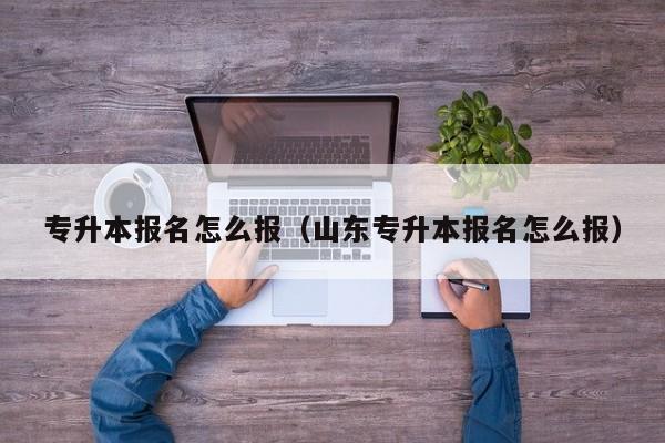 专升本报名怎么报（山东专升本报名怎么报）