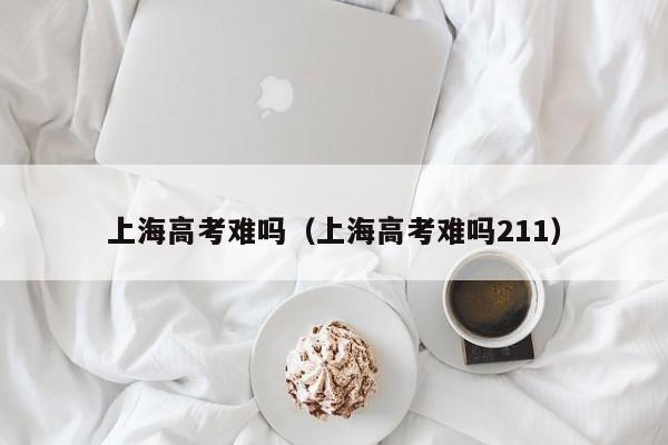 上海高考难吗（上海高考难吗211）