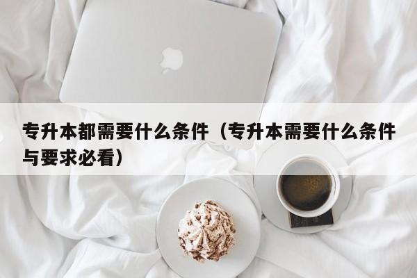 专升本都需要什么条件（专升本需要什么条件与要求必看）