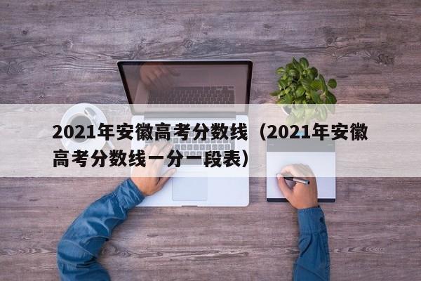 2021年安徽高考分数线（2021年安徽高考分数线一分一段表）