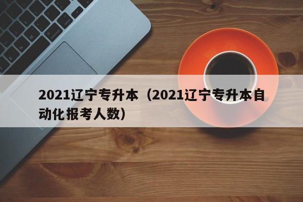 2021辽宁专升本（2021辽宁专升本自动化报考人数）