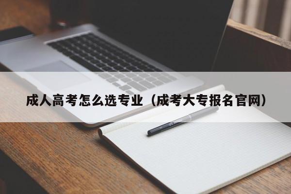 成人高考怎么选专业（成考大专报名官网）