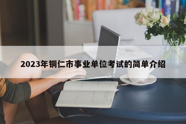 2023年铜仁市事业单位考试的简单介绍