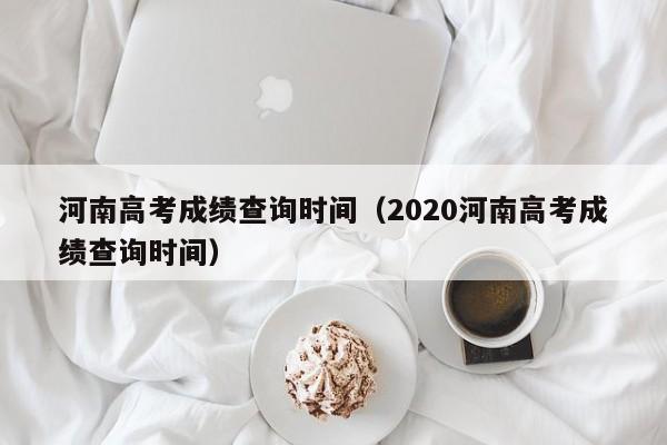 河南高考成绩查询时间（2020河南高考成绩查询时间）