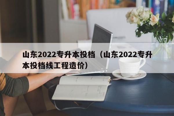 山东2022专升本投档（山东2022专升本投档线工程造价）