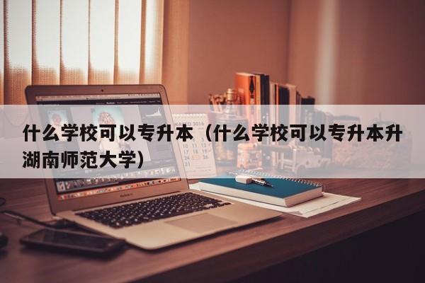 什么学校可以专升本（什么学校可以专升本升湖南师范大学）