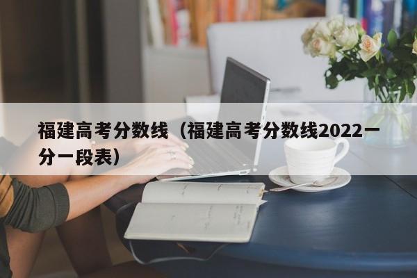 福建高考分数线（福建高考分数线2022一分一段表）