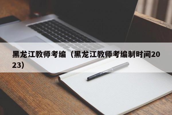 黑龙江教师考编（黑龙江教师考编制时间2023）