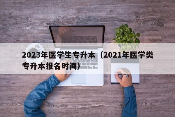 2023年医学生专升本（2021年医学类专升本报名时间）