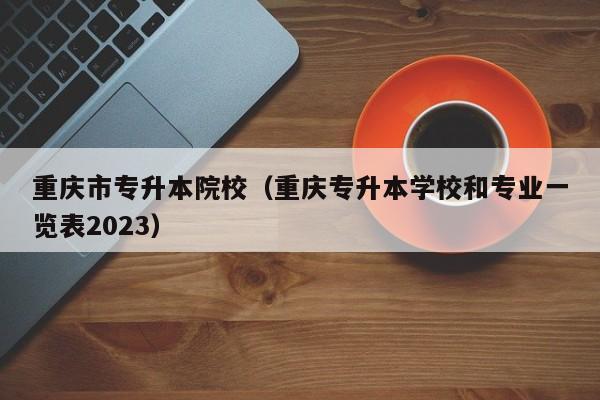 重庆市专升本院校（重庆专升本学校和专业一览表2023）