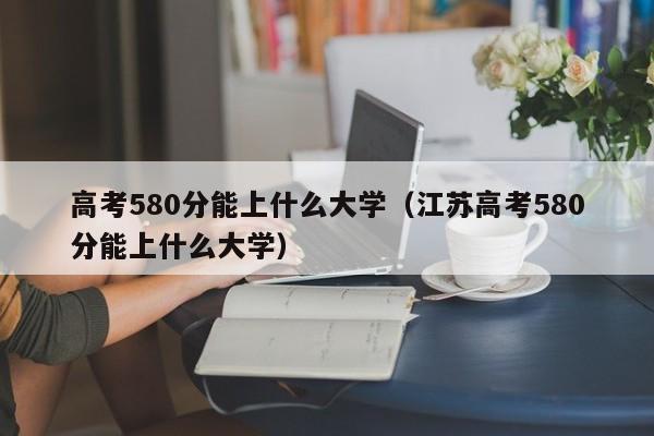 高考580分能上什么大学（江苏高考580分能上什么大学）