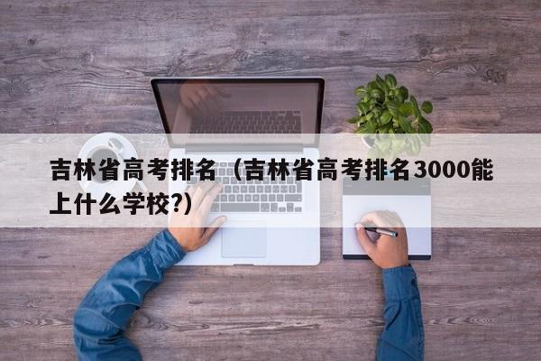 吉林省高考排名（吉林省高考排名3000能上什么学校?）