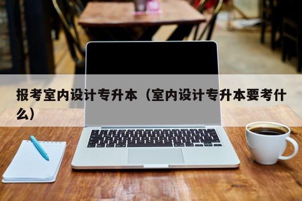 报考室内设计专升本（室内设计专升本要考什么）