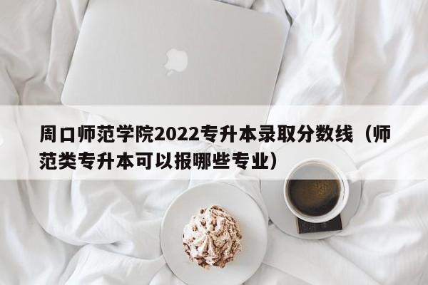 周口师范学院2022专升本录取分数线（师范类专升本可以报哪些专业）