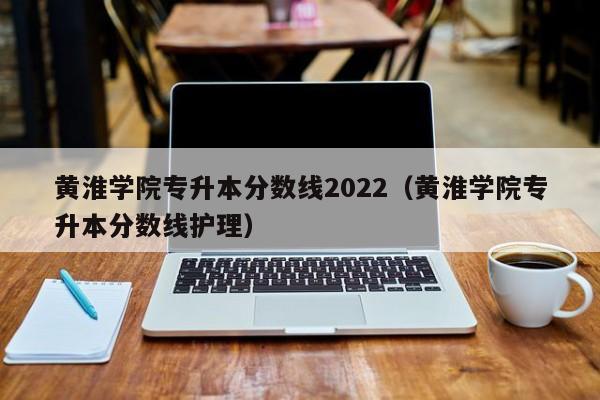 黄淮学院专升本分数线2022（黄淮学院专升本分数线护理）