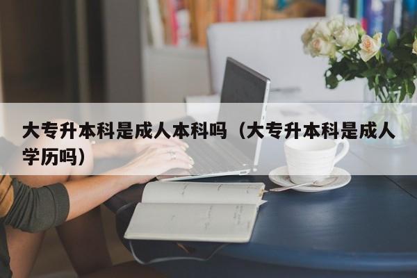 大专升本科是成人本科吗（大专升本科是成人学历吗）