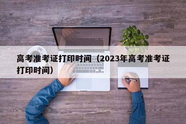 高考准考证打印时间（2023年高考准考证打印时间）