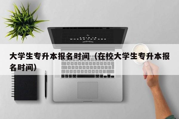 大学生专升本报名时间（在校大学生专升本报名时间）