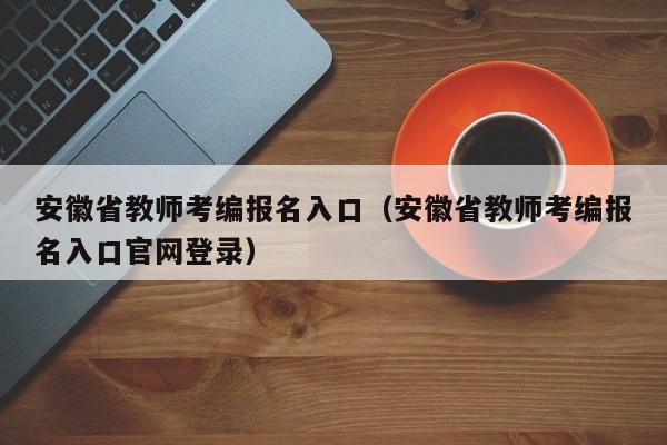 安徽省教师考编报名入口（安徽省教师考编报名入口官网登录）