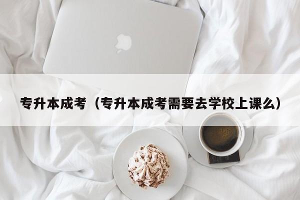 专升本成考（专升本成考需要去学校上课么）