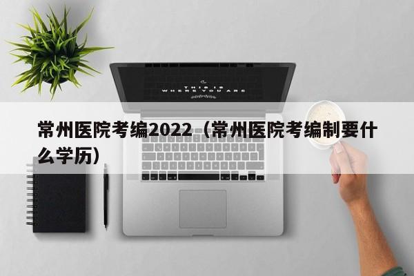 常州医院考编2022（常州医院考编制要什么学历）