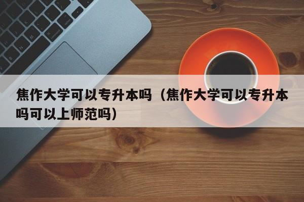 焦作大学可以专升本吗（焦作大学可以专升本吗可以上师范吗）