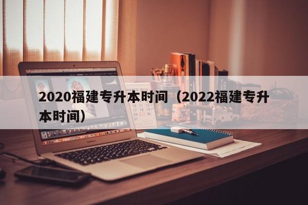 2020福建专升本时间（2022福建专升本时间）