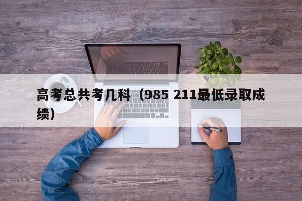 高考总共考几科（985 211最低录取成绩）