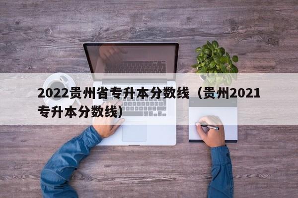 2022贵州省专升本分数线（贵州2021专升本分数线）